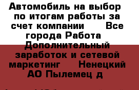 Автомобиль на выбор -по итогам работы за счет компании!!! - Все города Работа » Дополнительный заработок и сетевой маркетинг   . Ненецкий АО,Пылемец д.